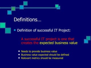 Definitions… Definition of successful IT Project: A successful IT project is one that creates the  expected business value Needs to provide business value Business value expected should be defined Relevant metrics should be measured 