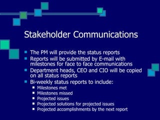 Stakeholder Communications The PM will provide the status reports Reports will be submitted by E-mail with milestones for face to face communications Department heads, CEO and CIO will be copied on all status reports Bi-weekly status reports to include: Milestones met Milestones missed Projected issues Projected solutions for projected issues Projected accomplishments by the next report  