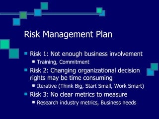 Risk Management Plan Risk 1: Not enough business involvement Training, Commitment  Risk 2: Changing organizational decision rights may be time consuming Iterative (Think Big, Start Small, Work Smart) Risk 3: No clear metrics to measure Research industry metrics, Business needs 