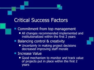 Critical Success Factors Commitment from top management All changes recommended implemented and institutionalized within the first 2 years Balancing control & creativity Uncertainly in making project decisions decreased improving staff morale Increase Value  Good mechanism to monitor and track value of projects put in place within the first 2 years 