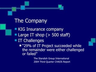 The Company KIG Insurance company Large IT shop (> 500 staff) IT Challenges “ 29% of IT Project succeeded while the remainder were either challenged or failed” The Standish Group International 2004 Third Quarter CHAOS Report 