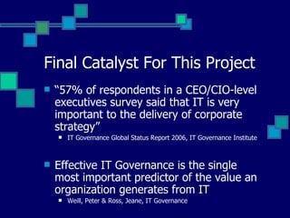 Final Catalyst For This Project “ 57% of respondents in a CEO/CIO-level executives survey said that IT is very important to the delivery of corporate strategy” IT Governance Global Status Report 2006, IT Governance Institute Effective IT Governance is the single most important predictor of the value an organization generates from IT Weill, Peter & Ross, Jeane, IT Governance 