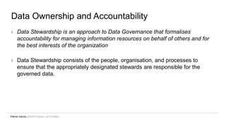 Data Ownership and Accountability
› Data Stewardship is an approach to Data Governance that formalises
accountability for managing information resources on behalf of others and for
the best interests of the organization
› Data Stewardship consists of the people, organisation, and processes to
ensure that the appropriately designated stewards are responsible for the
governed data.
 