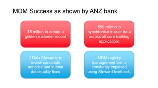 MDM Success as shown by ANZ bank
$50 million to
synchronise master data
across all core banking
applications
$5 million to create a
golden customer record
2 Data Stewards to
review candidate
matches and submit
data quality fixes
MDM registry
management that is
constantly improved
using Steward feedback.
 