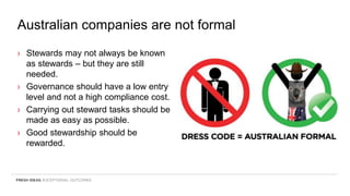 Australian companies are not formal
› Stewards may not always be known
as stewards – but they are still
needed.
› Governance should have a low entry
level and not a high compliance cost.
› Carrying out steward tasks should be
made as easy as possible.
› Good stewardship should be
rewarded.
 