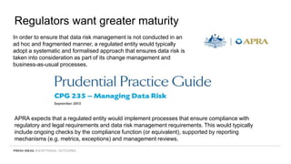 Regulators want greater maturity
In order to ensure that data risk management is not conducted in an
ad hoc and fragmented manner, a regulated entity would typically
adopt a systematic and formalised approach that ensures data risk is
taken into consideration as part of its change management and
business-as-usual processes.
APRA expects that a regulated entity would implement processes that ensure compliance with
regulatory and legal requirements and data risk management requirements. This would typically
include ongoing checks by the compliance function (or equivalent), supported by reporting
mechanisms (e.g. metrics, exceptions) and management reviews.
 