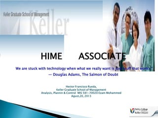 HIME

ASSOCIATE

We are stuck with technology when what we really want is just stuff that works.”
― Douglas Adams, The Salmon of Doubt
Hector Francisco Rueda,
Keller Graduate School of Management
Analysis, Plannin & Control MIS 581-70020 Ezam Mohammed
Agust,20, 2013

 