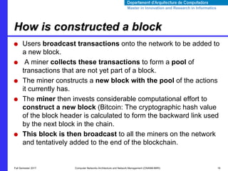 Master in Innovation and Research in InformaticsMaster in Innovation and Research in Informatics
● Users broadcast transactions onto the network to be added to
a new block.
● A miner collects these transactions to form a pool of
transactions that are not yet part of a block.
● The miner constructs a new block with the pool of the actions
it currently has.
● The miner then invests considerable computational effort to
construct a new block (Bitcoin: The cryptographic hash value
of the block header is calculated to form the backward link used
by the next block in the chain.
● This block is then broadcast to all the miners on the network
and tentatively added to the end of the blockchain.
How is constructed a block
Fall Semester 2017 Computer Networks Architecture and Network Management (CNANM-MIRI) 16
 