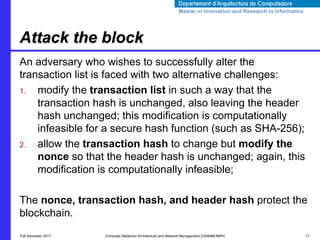 Master in Innovation and Research in InformaticsMaster in Innovation and Research in Informatics
An adversary who wishes to successfully alter the
transaction list is faced with two alternative challenges:
1. modify the transaction list in such a way that the
transaction hash is unchanged, also leaving the header
hash unchanged; this modification is computationally
infeasible for a secure hash function (such as SHA-256);
2. allow the transaction hash to change but modify the
nonce so that the header hash is unchanged; again, this
modification is computationally infeasible;
The nonce, transaction hash, and header hash protect the
blockchain.
Attack the block
Fall Semester 2017 Computer Networks Architecture and Network Management (CNANM-MIRI) 17
 