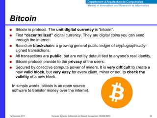 Master in Innovation and Research in InformaticsMaster in Innovation and Research in Informatics
● Bitcoin is protocol. The unit digital currency is “bitcoin”.
● First “decentralized” digital currency. They are digital coins you can send
through the internet.
● Based on blockchain: a growing general public ledger of cryptographically-
signed transactions.
● All transactions are public, but are not by default tied to anyone's real identity.
● Bitcoin protocol provide to the privacy of the users.
● Secured by collective compute power of miners. It is very difﬁcult to create a
new valid block, but very easy for every client, miner or not, to check the
validity of a new block.
Bitcoin
Fall Semester 2017 Computer Networks Architecture and Network Management (CNANM-MIRI) 22
In simple words, bitcoin is an open source
software to transfer money over the internet.
 