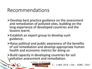 Recommendations
Develop best practice guidance on the assessment
and remediation of polluted sites, building on the
long experience of developed countries and the
lessons learnt.
Establish an expert group to develop such
guidance.
Raise political and public awareness of the benefits
of soil remediation and develop appropriate human
health and economic metrics for doing so
Build capacity in developing countries for soil
pollution assessment and remediation.
 