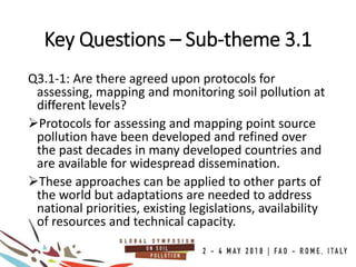 Key Questions – Sub-theme 3.1
Q3.1-1: Are there agreed upon protocols for
assessing, mapping and monitoring soil pollution at
different levels?
Protocols for assessing and mapping point source
pollution have been developed and refined over
the past decades in many developed countries and
are available for widespread dissemination.
These approaches can be applied to other parts of
the world but adaptations are needed to address
national priorities, existing legislations, availability
of resources and technical capacity.
 