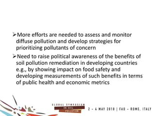 More efforts are needed to assess and monitor
diffuse pollution and develop strategies for
prioritizing pollutants of concern
Need to raise political awareness of the benefits of
soil pollution remediation in developing countries
e.g., by showing impact on food safety and
developing measurements of such benefits in terms
of public health and economic metrics
 