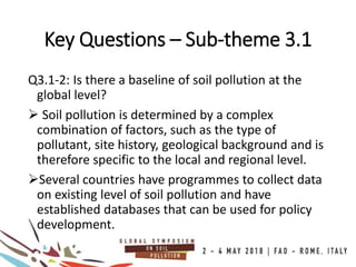 Key Questions – Sub-theme 3.1
Q3.1-2: Is there a baseline of soil pollution at the
global level?
 Soil pollution is determined by a complex
combination of factors, such as the type of
pollutant, site history, geological background and is
therefore specific to the local and regional level.
Several countries have programmes to collect data
on existing level of soil pollution and have
established databases that can be used for policy
development.
 