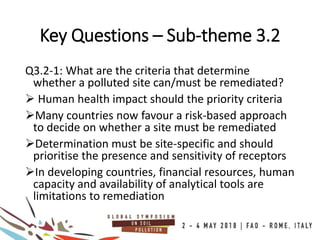 Q3.2-1: What are the criteria that determine
whether a polluted site can/must be remediated?
 Human health impact should the priority criteria
Many countries now favour a risk-based approach
to decide on whether a site must be remediated
Determination must be site-specific and should
prioritise the presence and sensitivity of receptors
In developing countries, financial resources, human
capacity and availability of analytical tools are
limitations to remediation
Key Questions – Sub-theme 3.2
 
