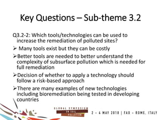 Q3.2-2: Which tools/technologies can be used to
increase the remediation of polluted sites?
 Many tools exist but they can be costly
Better tools are needed to better understand the
complexity of subsurface pollution which is needed for
full remediation
Decision of whether to apply a technology should
follow a risk-based approach
There are many examples of new technologies
including bioremediation being tested in developing
countries
Key Questions – Sub-theme 3.2
 