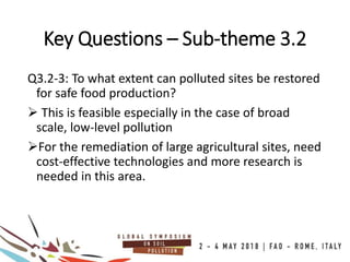 Q3.2-3: To what extent can polluted sites be restored
for safe food production?
 This is feasible especially in the case of broad
scale, low-level pollution
For the remediation of large agricultural sites, need
cost-effective technologies and more research is
needed in this area.
Key Questions – Sub-theme 3.2
 