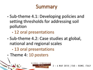 Summary
• Sub-theme 4.1: Developing policies and
setting thresholds for addressing soil
pollution
• 12 oral presentations
• Sub-theme 4.2: Case studies at global,
national and regional scales
• 13 oral presentations
• Theme 4: 10 posters
 