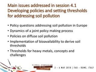 • Policy questions addressing soil pollution in Europe
• Dynamics of a joint policy making process
• Policies on diffuse soil pollution
• Implementation of bioavailability to derive soil
thresholds
• Thresholds for heavy metals, concepts and
challenges
Main issues addressed in session 4.1
Developing policies and setting thresholds
for addressing soil pollution
 