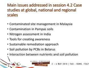 • Contaminated site management in Malaysia
• Contamination in Pampas soils
• Nitrogen assessment in India
• Tools for creating awareness
• Sustainable remediation approach
• Soil pollution by PCBs in Belarus
• Interaction between nutrients and soil pollution
Main issues addressed in session 4.2 Case
studies at global, national and regional
scales
 