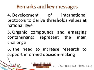 Remarks and key messages
4. Development of international
protocols to derive thresholds values at
national level
5. Organic compounds and emerging
contaminants represent the main
challenge
6. The need to increase research to
support informed decision-making
 