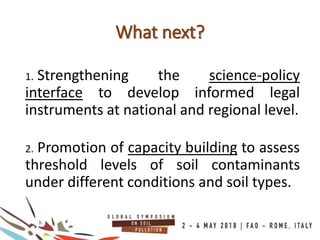 1. Strengthening the science-policy
interface to develop informed legal
instruments at national and regional level.
2. Promotion of capacity building to assess
threshold levels of soil contaminants
under different conditions and soil types.
What next?
 