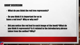 GROUP DISCUSSION
- What do you think the red tree represents?
- Do you think it is important for us to
have a red tree? Why or why not?
- Did you notice the red leaf in each image of the book? What do
you think it represents? Is it related to the introductory phrase
taken from the author? Why?
 