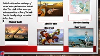 In the book the authoruses images of
surreal landscapes to represent abstract
ideas. Take a look at these landscapes
and compare themto those of the book.
Describe themby using a phrase that
defines them.
(Vladimir Kush)
( Salvador Dalí)
1
(Max Ernst) (Yves Tanguy)
(Dorothea Tanning)
 