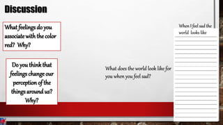 What feelings do you
associate withthe color
red? Why?
Do you think that
feelings change our
perception of the
things around us?
Why?
When I feel sad the
world looks like
What does the world look like for
you when you feel sad?
Discussion
 
