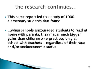 the research continues…This same report led to a study of 1900 elementary students that found……when schools encouraged students to read at home with parents, they made much bigger gains than children who practiced only at school with teachers – regardless of their race and/or socioeconomic status.10