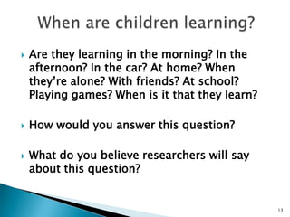 When are children learning?Are they learning in the morning? In the afternoon? In the car? At home? When they’re alone? With friends? At school? Playing games? When is it that they learn?How would you answer this question? What do you believe researchers will say about this question?13