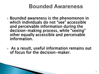          Bounded AwarenessBounded awareness is the phenomenon in which individuals do not “see” accessible and perceivable information during the decision-making process, while “seeing” other equally accessible and perceivable information. As a result, useful information remains out of focus for the decision-maker.2