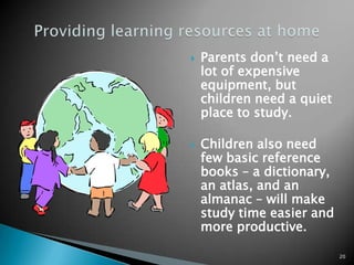Providing learning resources at homeParents don’t need a lot of expensive equipment, but children need a quiet place to study. Children also need few basic reference books – a dictionary, an atlas, and an almanac – will make study time easier and more productive.20