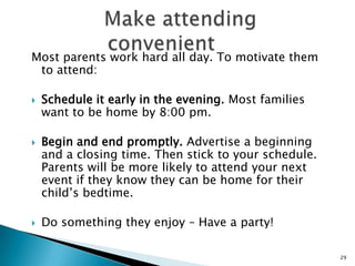 Provide a personal touchNothing beats a personal invitation to attend an event. Have parents call parents. Have parent volunteers reach out to new families in the community to invite them to attend. Parents will be more likely to participate if they feel welcome and if they know at least one other family attending.
