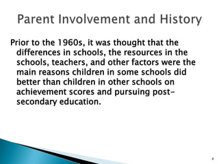Parent Involvement and HistoryPrior to the 1960s, it was thought that the differences in schools, the resources in the schools, teachers, and other factors were the main reasons children in some schools did better than children in other schools on achievement scores and pursuing post-secondary education.8