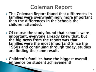    Coleman ReportThe Coleman Report found that differences in families were overwhelmingly more important than the differences in the schools the children attended. Of course the study found that schools were important, everyone already knew that, but the big news from the report was that families were the most important! Since the 1960s and continuing through today, studies are finding the same result.Children’s families have the biggest overall influence on student achievement!9