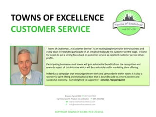 TOWNS OF EXCELLENCE CUSTOMER SERVICE “Towns of Excellence...in Customer Service” is an exciting opportunity for every business and every town in Ireland to participate in an initiative that puts the customer centre stage.  Ireland Inc needs to put a strong focus back on customer service as excellent customer service drives profits.   Participating businesses and towns will gain substantial benefits from the recognition and rewards aspect of this initiative which will be a valuable tool in marketing their offering. Indeed as a campaign that encourages team work and camaraderie within towns it is also a wonderful spirit-lifting and motivational tool that is bound to add to a more positive and successful economy.  I am delighted to support it.”  Senator Feargal Quinn Brenda Farrell MD  T: 087 6837922 Cyril Dunworth Project Co-ordinator   T: 087 2056714                                                 W:  www.townsofexcellence.com E:    info@townsofexcellence.com COPYRIGHT TOWNS OF EXCELLENCE LTD 2011 