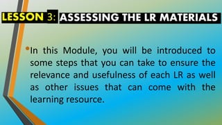 ASSESSING THE LR MATERIALS
•In this Module, you will be introduced to
some steps that you can take to ensure the
relevance and usefulness of each LR as well
as other issues that can come with the
learning resource.
LESSON 3:
 