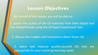 Lesson Objectives
By the end of this lesson, you will be able to:
2. discuss the insights and realizations about these LRs
3. select and improve quality-assured LRs that are
appropriate for your teaching-learning needs
1. assess the quality of the LR materials from both DepEd and
non-DepEd Portals using the LR Rapid Assessment Tool
 