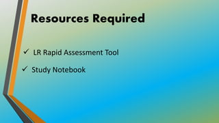 Resources Required
 LR Rapid Assessment Tool
 Study Notebook
 