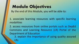 Module Objectives
1. associate learning resources with specific learning
modalities
2. access resources from online portals such as DepEd
Commons and Learning Resource (LR) Portal of the
Department of Education
3. explain the importance of using quality assured
LRs
By the end of this Module, you will be able to:
 