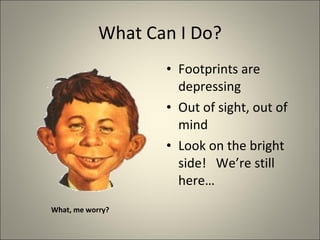 What Can I Do? Footprints are depressing Out of sight, out of mind Look on the bright side!  We’re still here… What, me worry? 