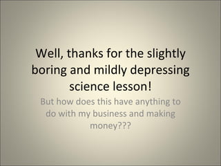 Well, thanks for the slightly boring and mildly depressing science lesson! But how does this have anything to do with my business and making money??? 