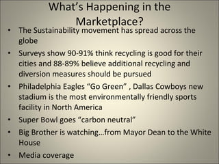 What’s Happening in the Marketplace? The Sustainability movement has spread across the globe Surveys show 90-91% think recycling is good for their cities and 88-89% believe additional recycling and diversion measures should be pursued Philadelphia Eagles “Go Green” , Dallas Cowboys new stadium is the most environmentally friendly sports facility in North America Super Bowl goes “carbon neutral” Big Brother is watching…from Mayor Dean to the White House Media coverage 