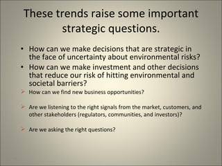 These trends raise some important strategic questions. How can we make decisions that are strategic in the face of uncertainty about environmental risks? How can we make investment and other decisions that reduce our risk of hitting environmental and societal barriers? How can we find new business opportunities? Are we listening to the right signals from the market, customers, and other stakeholders (regulators, communities, and investors)? Are we asking the right questions? 