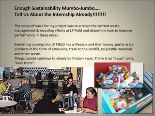 Enough Sustainability Mumbo-Jumbo…. Tell Us About the Internship Already!!!!!!!! The scope of work for my project was to analyze the current waste management & recycling efforts at LP Field and determine how to improve performance in these areas. Everything coming into LP FIELD has a lifecycle and then leaves, partly as by-products in the form of emissions, trash to the landfill, recyclable materials and other waste.  Things cannot continue to simply be thrown away. There is no “away”, only, “over there”. 
