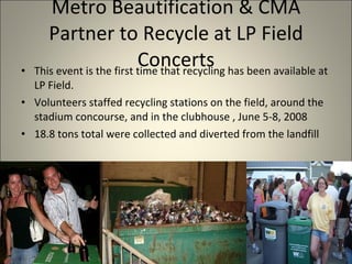Metro Beautification & CMA Partner to Recycle at LP Field Concerts This event is the first time that recycling has been available at LP Field.  Volunteers staffed recycling stations on the field, around the stadium concourse, and in the clubhouse , June 5-8, 2008 18.8 tons total were collected and diverted from the landfill 