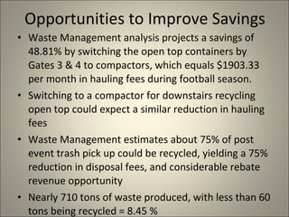 Opportunities to Improve Savings  Waste Management analysis projects a savings of 48.81% by switching the open top containers by Gates 3 & 4 to compactors, which equals $1903.33 per month in hauling fees during football season.  Switching to a compactor for downstairs recycling open top could expect a similar reduction in hauling fees  Waste Management estimates about 75% of post event trash pick up could be recycled, yielding a 75% reduction in disposal fees, and considerable rebate revenue opportunity Nearly 710 tons of waste produced, with less than 60 tons being recycled = 8.45 % 
