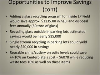 Opportunities to Improve Savings (cont) Adding a glass recycling program for inside LP Field would save approx. $3135.00 in haul and disposal fees annually (50 tons of glass) Recycling glass outside in parking lots estimated savings would be nearly $15,000 Single stream recycling in parking lots could yield nearly $20,000 in savings Reusable china/cutlery on suite levels could save +/-10% on Centerplate’s cost = $6070 while reducing waste fees 10% as well on these items 