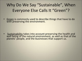 Why Do We Say “Sustainable”, When Everyone Else Calls It “Green”? Green  is commonly used to describe things that have to do with preserving the environment. Sustainability  takes into account preserving the health and well being of the natural environment, as well as that of the planets’ people, and the businesses that support us. 